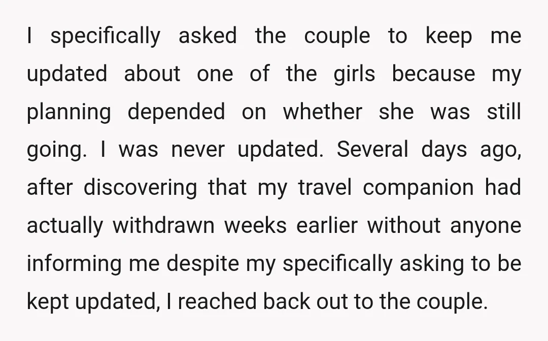 I specifically asked the couple to keep me updated about one of the girls because my planning depended on whether she was still going. I was never updated. Several days...