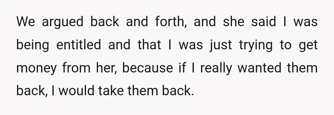 We argued back and forth, and she said I was being entitled and that I was just trying to get money from her, because if I really wanted them back,...
