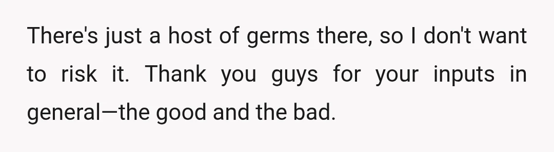 There's just a host of germs there, so I don't want to risk it. Thank you guys for your inputs in general—the good and the bad.