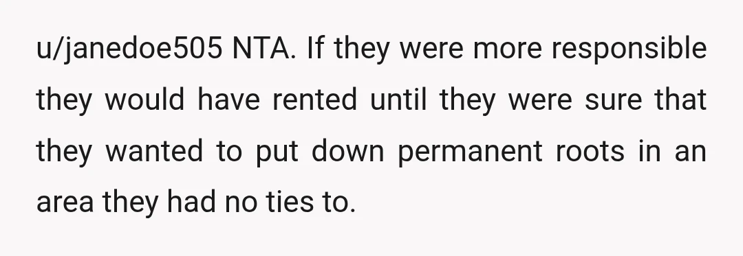 u/janedoe505 NTA. If they were more responsible they would have rented until they were sure that they wanted to put down permanent roots in an area they had no ties...