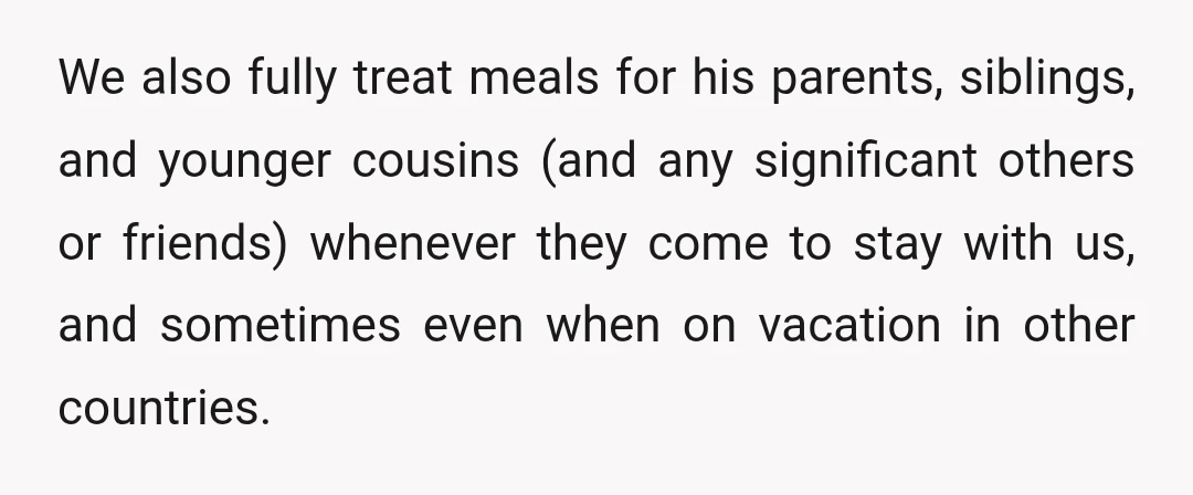 We also fully treat meals for his parents, siblings, and younger cousins (and any significant others or friends) whenever they come to stay with us, and sometimes even when on...