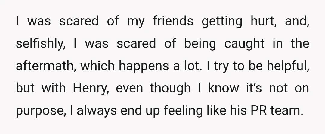 I was scared of my friends getting hurt, and, selfishly, I was scared of being caught in the aftermath, which happens a lot. I try to be helpful, but with...