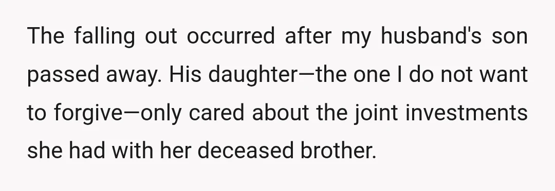 The falling out occurred after my husband's son passed away. His daughter—the one I do not want to forgive—only cared about the joint investments she had with her deceased brother.