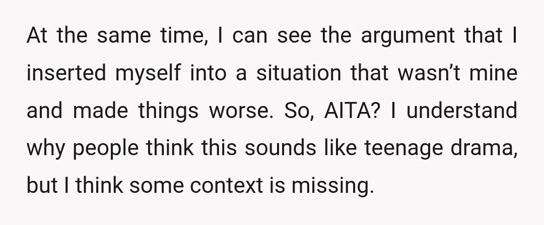 At the same time, I can see the argument that I inserted myself into a situation that wasn’t mine and made things worse. So, AITA? I understand why people think...