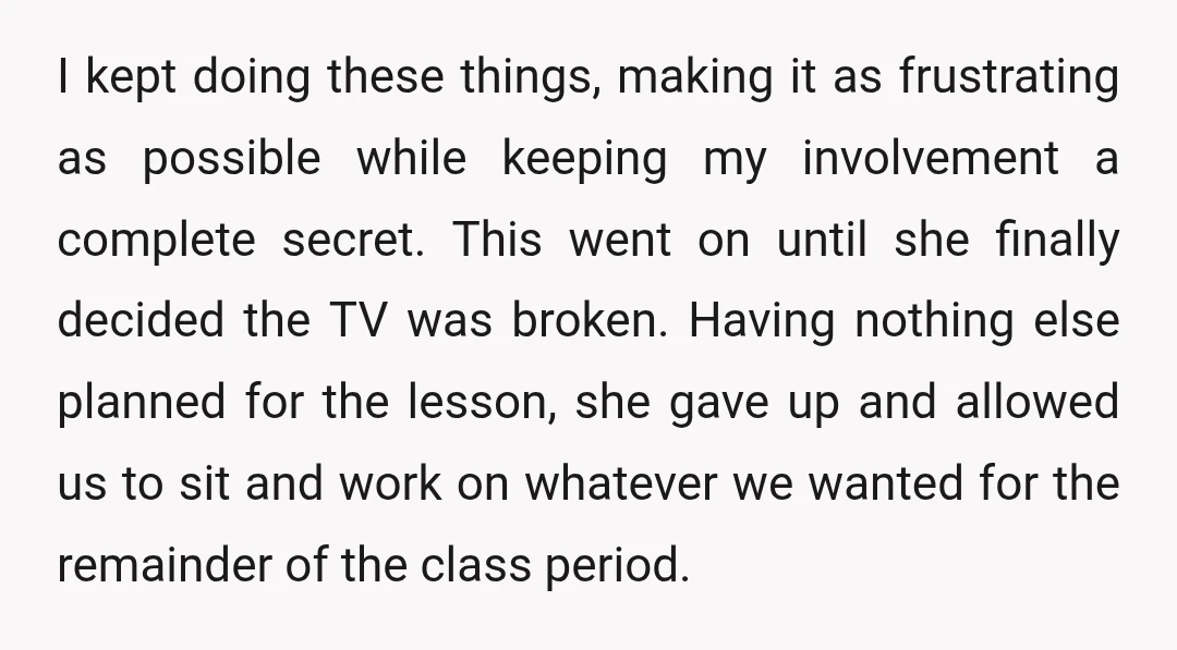 I kept doing these things, making it as frustrating as possible while keeping my involvement a complete secret. This went on until she finally decided the TV was broken. Having...