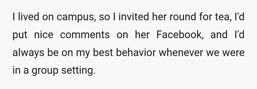 I lived on campus, so I invited her round for tea, I'd put nice comments on her Facebook, and I'd always be on my best behavior whenever we were in...