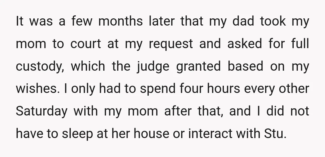 It was a few months later that my dad took my mom to court at my request and asked for full custody, which the judge granted based on my wishes....