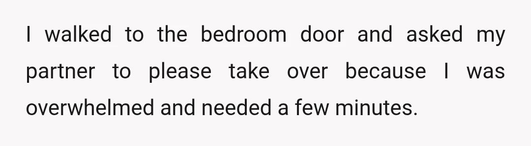 I walked to the bedroom door and asked my partner to please take over because I was overwhelmed and needed a few minutes.