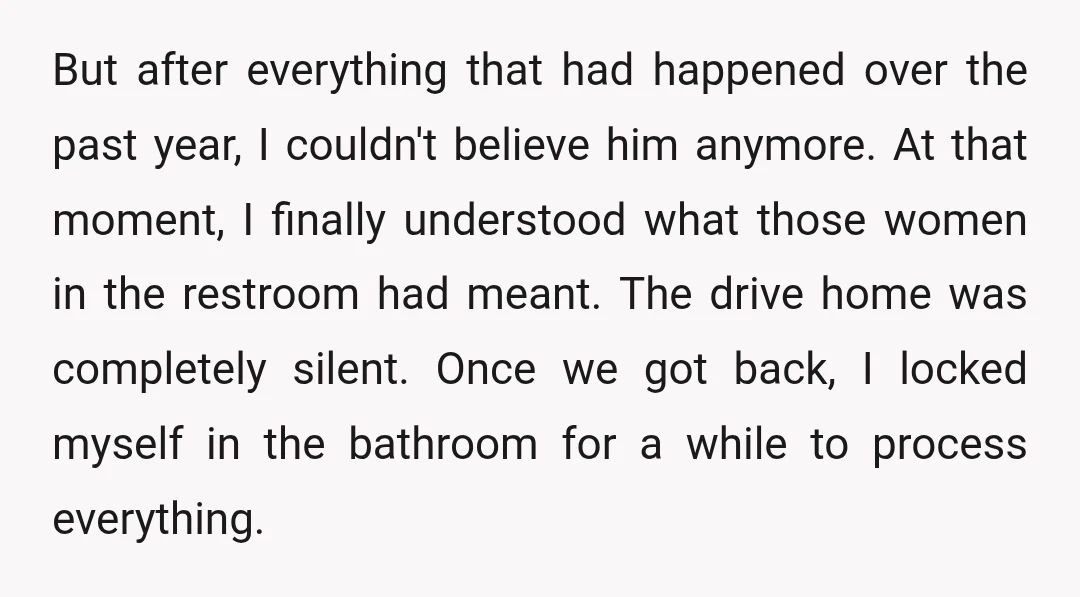 But after everything that had happened over the past year, I couldn't believe him anymore. At that moment, I finally understood what those women in the restroom had meant. The...