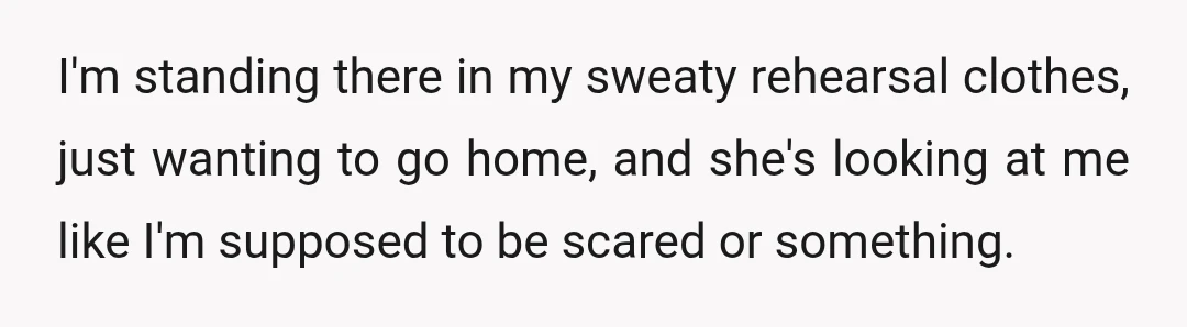 I'm standing there in my sweaty rehearsal clothes, just wanting to go home, and she's looking at me like I'm supposed to be scared or something.
