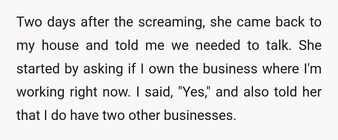 Two days after the screaming, she came back to my house and told me we needed to talk. She started by asking if I own the business where I'm working...