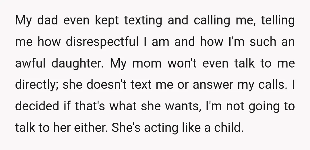 My dad even kept texting and calling me, telling me how disrespectful I am and how I'm such an awful daughter. My mom won't even talk to me directly; she...