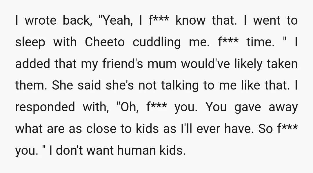 I wrote back, "Yeah, I f*** know that. I went to sleep with Cheeto cuddling me. f*** time. " I added that my friend's mum would've likely taken them. She...