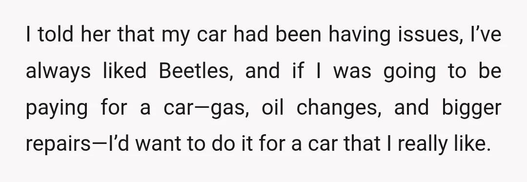 I told her that my car had been having issues, I’ve always liked Beetles, and if I was going to be paying for a car—gas, oil changes, and bigger repairs—I’d...