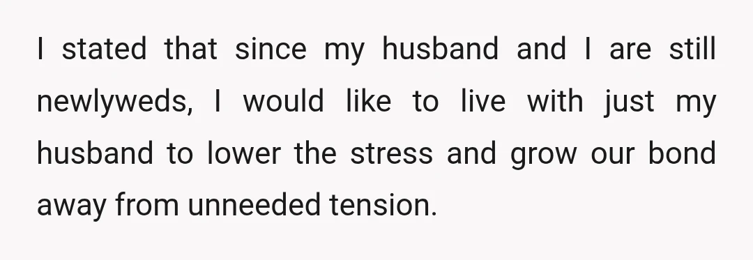 I stated that since my husband and I are still newlyweds, I would like to live with just my husband to lower the stress and grow our bond away from...