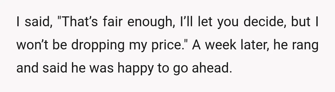 I said, "That’s fair enough, I’ll let you decide, but I won’t be dropping my price." A week later, he rang and said he was happy to go ahead.