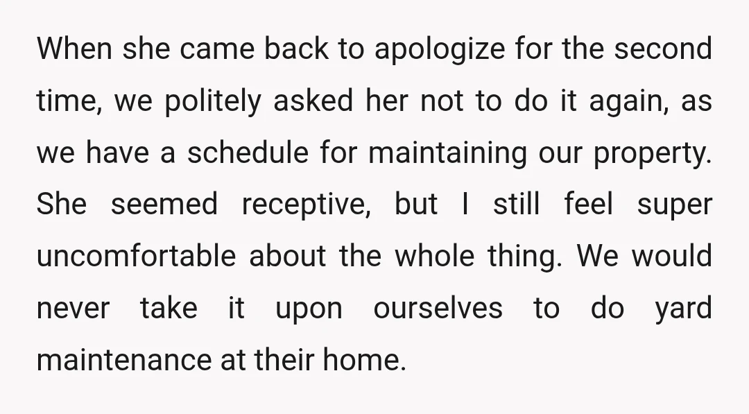 When she came back to apologize for the second time, we politely asked her not to do it again, as we have a schedule for maintaining our property. She seemed...