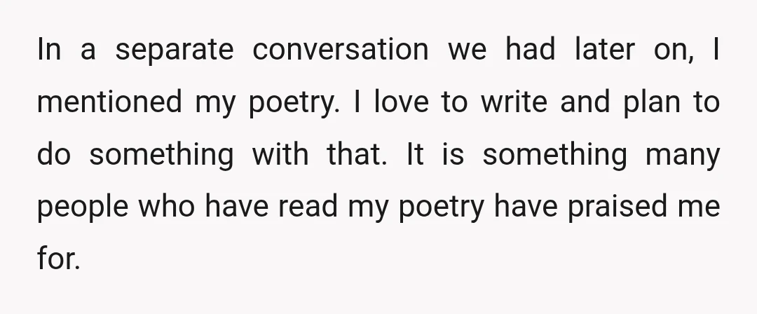 In a separate conversation we had later on, I mentioned my poetry. I love to write and plan to do something with that. It is something many people who have...