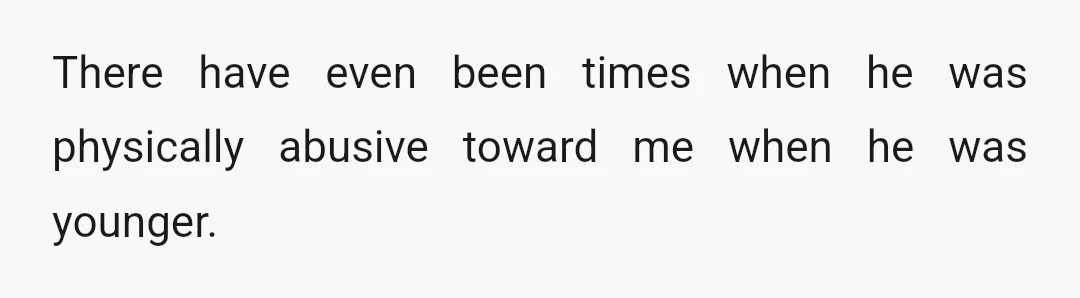 There have even been times when he was physically abusive toward me when he was younger.