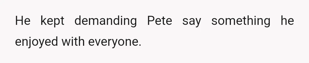 He kept demanding Pete say something he enjoyed with everyone.
