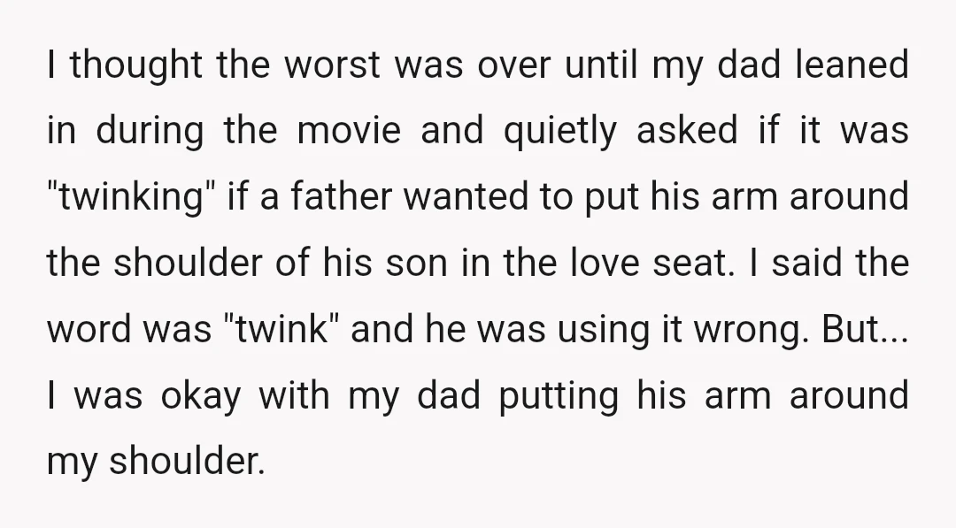 I thought the worst was over until my dad leaned in during the movie and quietly asked if it was "twinking" if a father wanted to put his arm around...