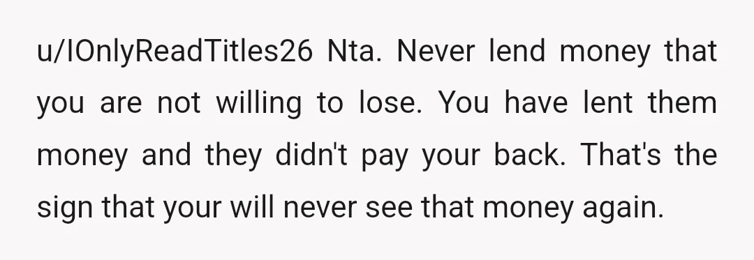 u/IOnlyReadTitles26 Nta. Never lend money that you are not willing to lose. You have lent them money and they didn't pay your back. That's the sign that your will never...