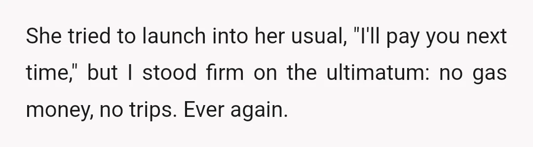 She tried to launch into her usual, "I'll pay you next time," but I stood firm on the ultimatum: no gas money, no trips. Ever again.