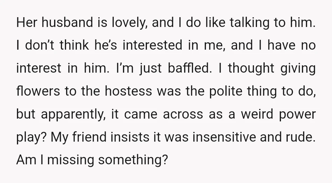 Her husband is lovely, and I do like talking to him. I don’t think he’s interested in me, and I have no interest in him. I’m just baffled. I thought...