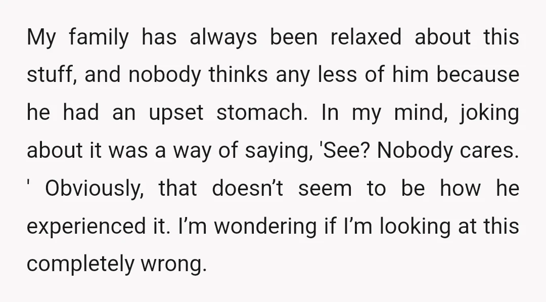 My family has always been relaxed about this stuff, and nobody thinks any less of him because he had an upset stomach. In my mind, joking about it was a...
