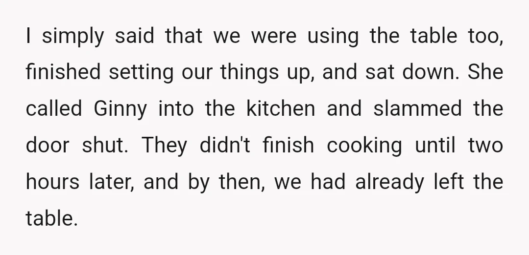 I simply said that we were using the table too, finished setting our things up, and sat down. She called Ginny into the kitchen and slammed the door shut. They...
