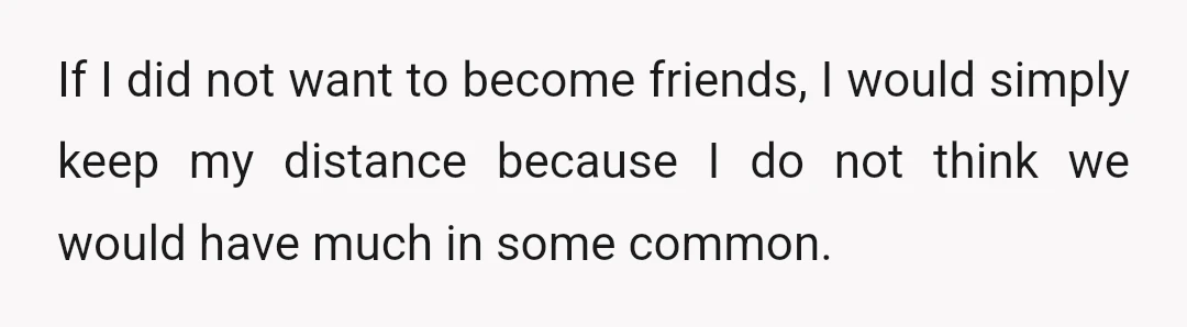 If I did not want to become friends, I would simply keep my distance because I do not think we would have much in some common.