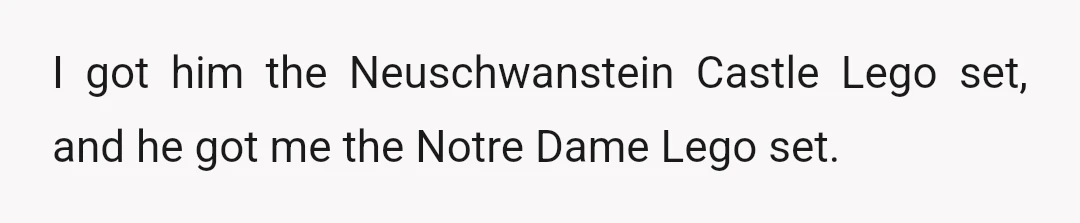 I got him the Neuschwanstein Castle Lego set, and he got me the Notre Dame Lego set.