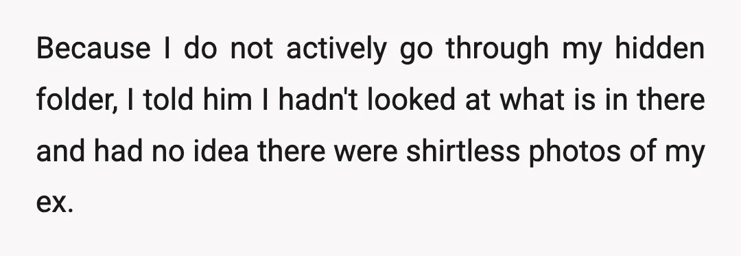 Because I do not actively go through my hidden folder, I told him I hadn't looked at what is in there and had no idea there were shirtless photos of...