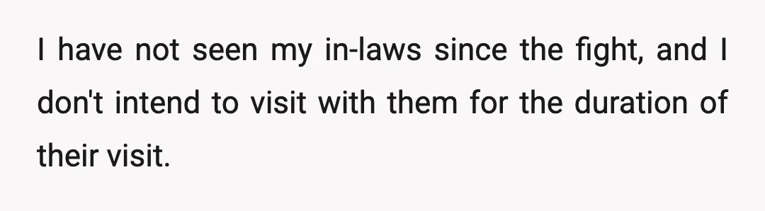 I have not seen my in-laws since the fight, and I don't intend to visit with them for the duration of their visit.