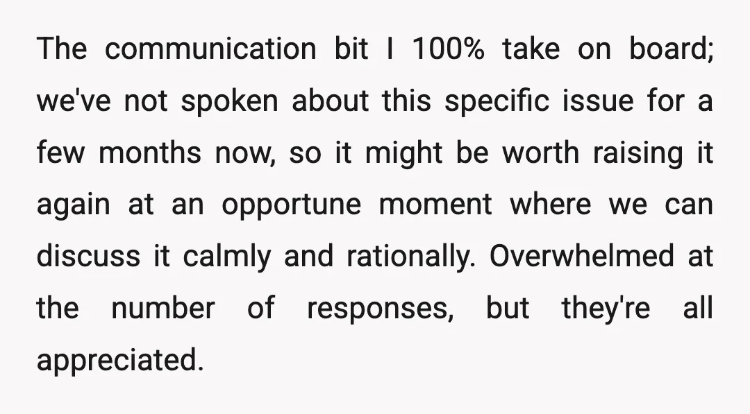 The communication bit I 100% take on board; we've not spoken about this specific issue for a few months now, so it might be worth raising it again at an...