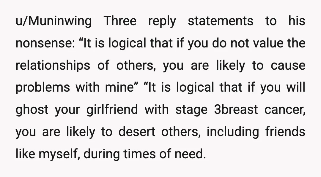 u/Muninwing Three reply statements to his nonsense: “It is logical that if you do not value the relationships of others, you are likely to cause problems with mine” “It is...