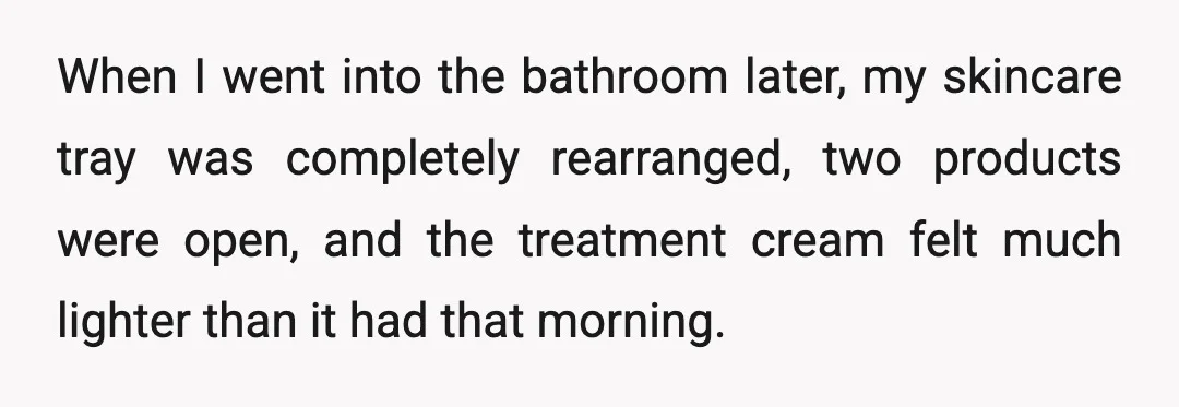 When I went into the bathroom later, my skincare tray was completely rearranged, two products were open, and the treatment cream felt much lighter than it had that morning.