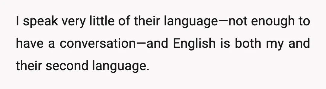 I speak very little of their language—not enough to have a conversation—and English is both my and their second language.