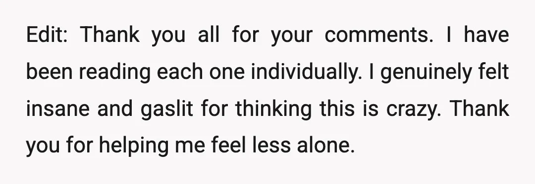 Edit: Thank you all for your comments. I have been reading each one individually. I genuinely felt insane and gaslit for thinking this is crazy. Thank you for helping me...