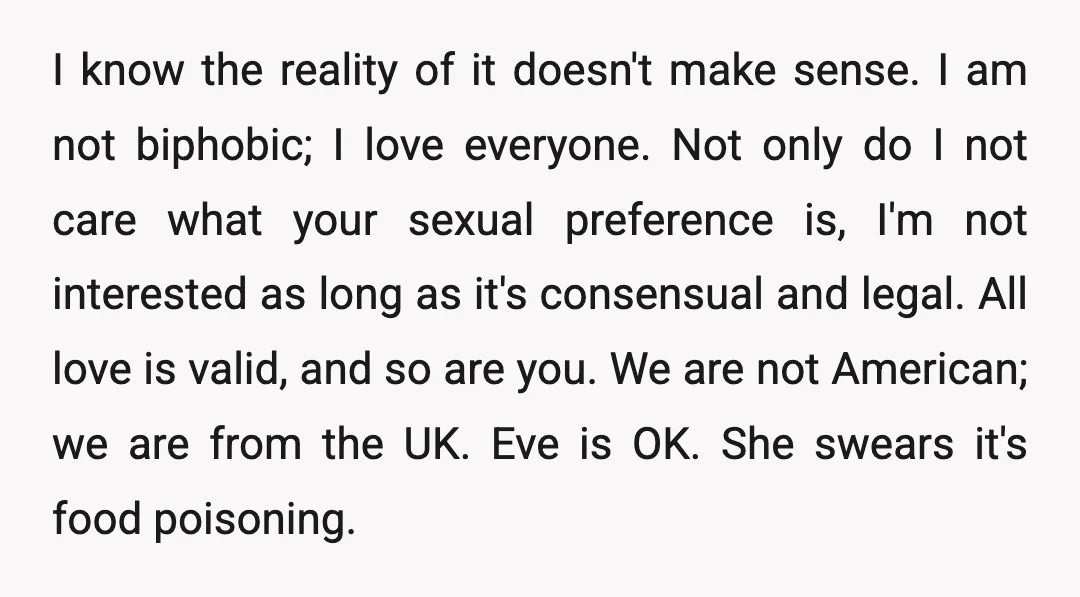 I know the reality of it doesn't make sense. I am not biphobic; I love everyone. Not only do I not care what your sexual preference is, I'm not interested...