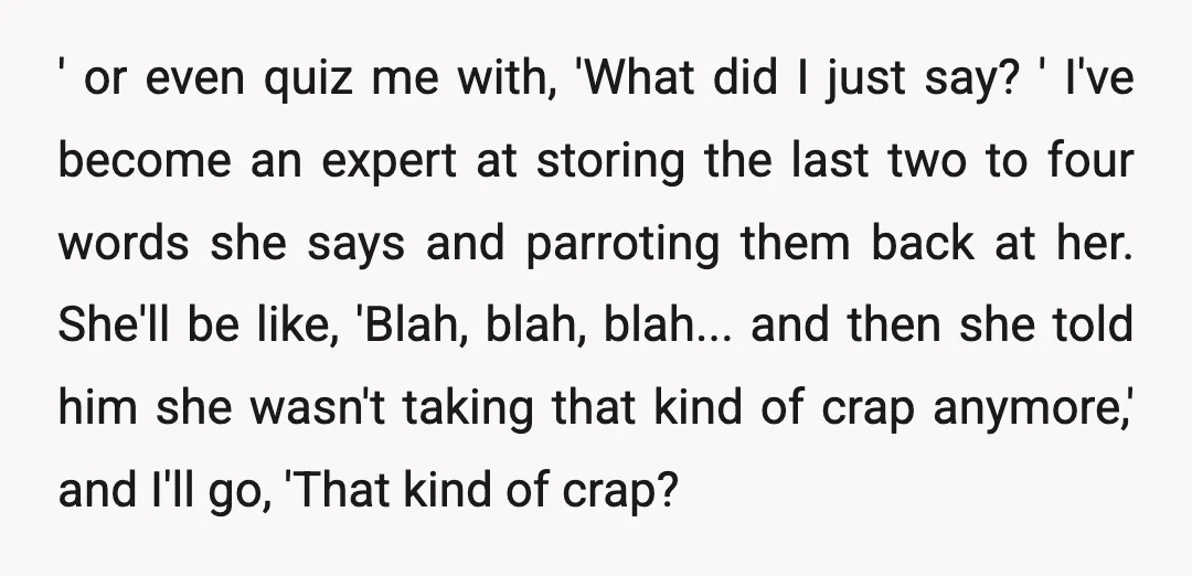 ' or even quiz me with, 'What did I just say? ' I've become an expert at storing the last two to four words she says and parroting them back...