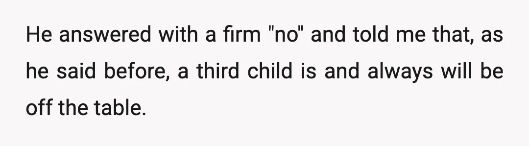 He answered with a firm "no" and told me that, as he said before, a third child is and always will be off the table.