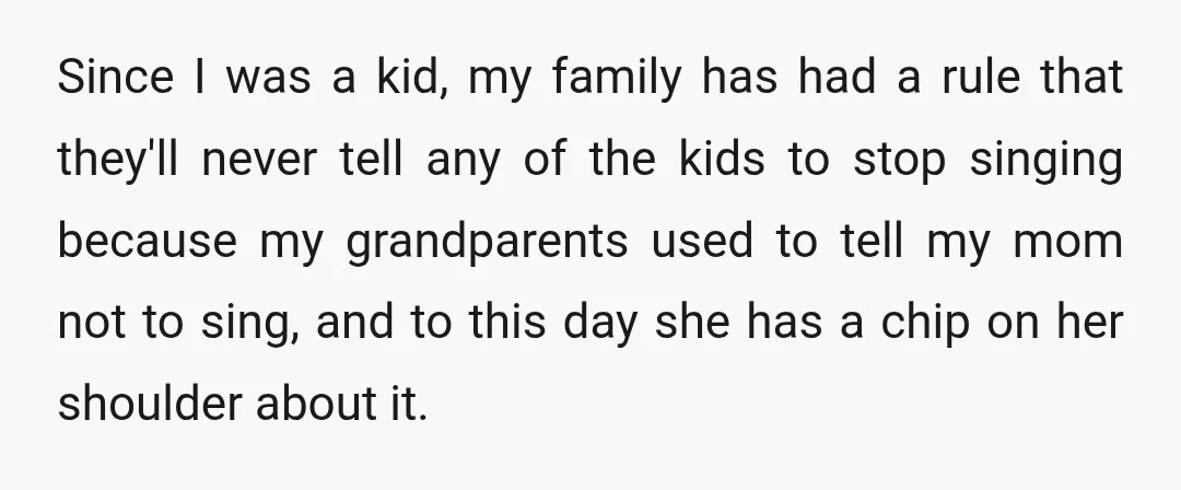 Since I was a kid, my family has had a rule that they'll never tell any of the kids to stop singing because my grandparents used to tell my mom...
