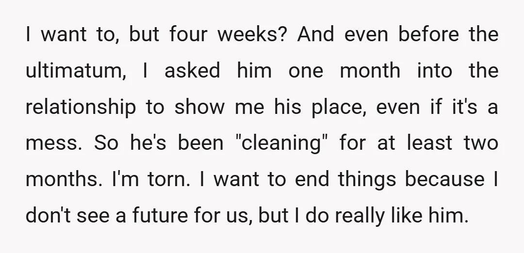 I want to, but four weeks? And even before the ultimatum, I asked him one month into the relationship to show me his place, even if it's a mess. So...