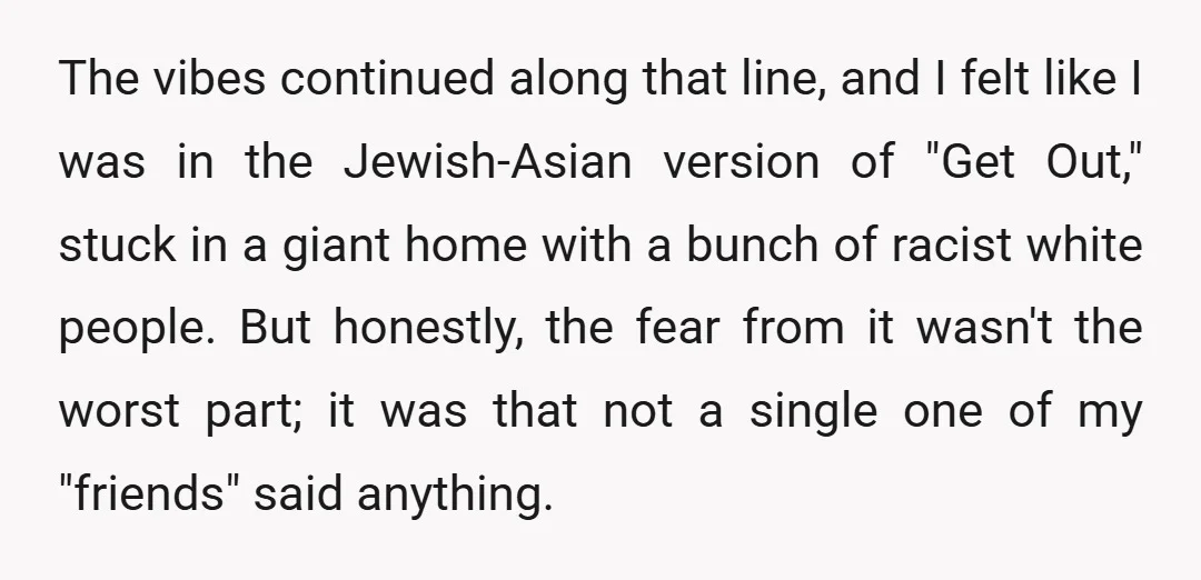 The vibes continued along that line, and I felt like I was in the Jewish-Asian version of "Get Out," stuck in a giant home with a bunch of racist white...