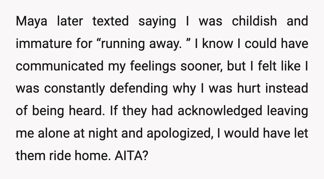 Maya later texted saying I was childish and immature for “running away. ” I know I could have communicated my feelings sooner, but I felt like I was constantly defending...