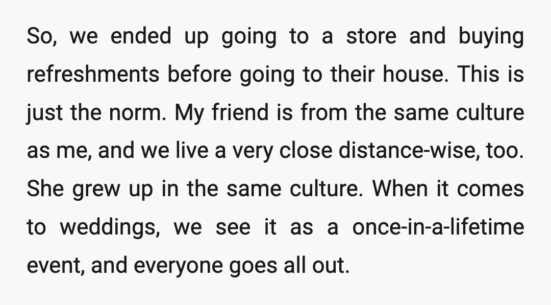 So, we ended up going to a store and buying refreshments before going to their house. This is just the norm. My friend is from the same culture as me,...