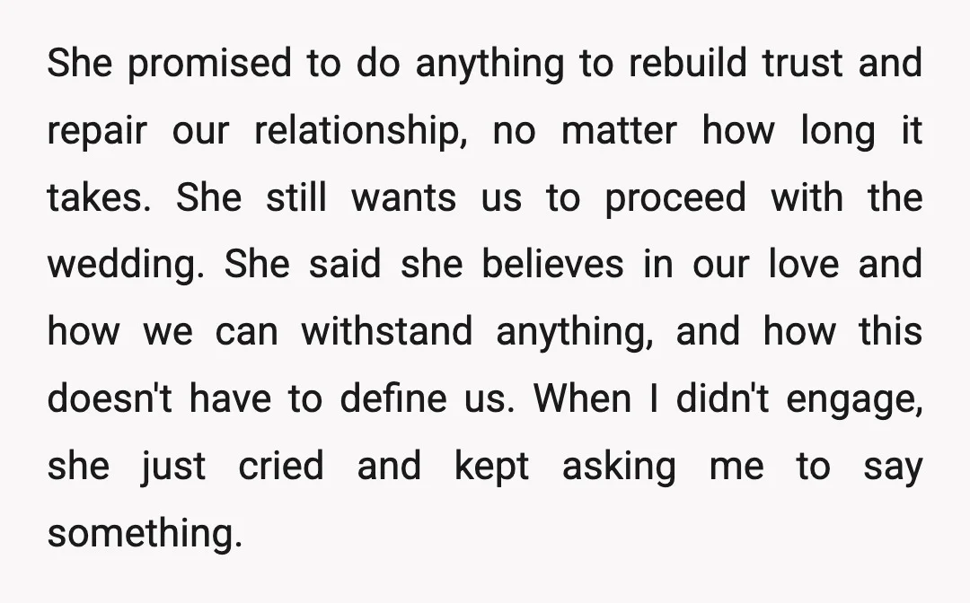 She promised to do anything to rebuild trust and repair our relationship, no matter how long it takes. She still wants us to proceed with the wedding. She said she...