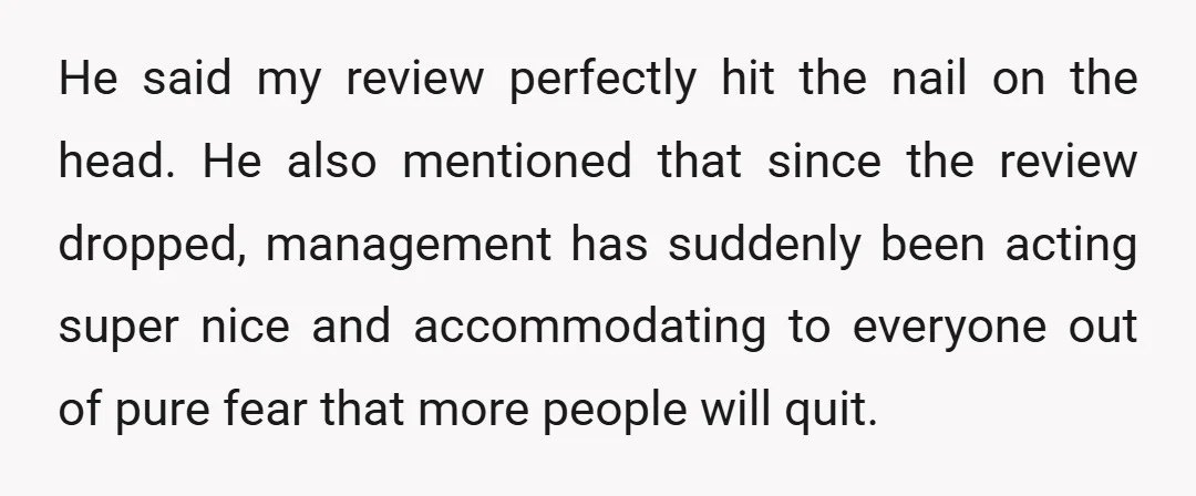 He said my review perfectly hit the nail on the head. He also mentioned that since the review dropped, management has suddenly been acting super nice and accommodating to everyone...