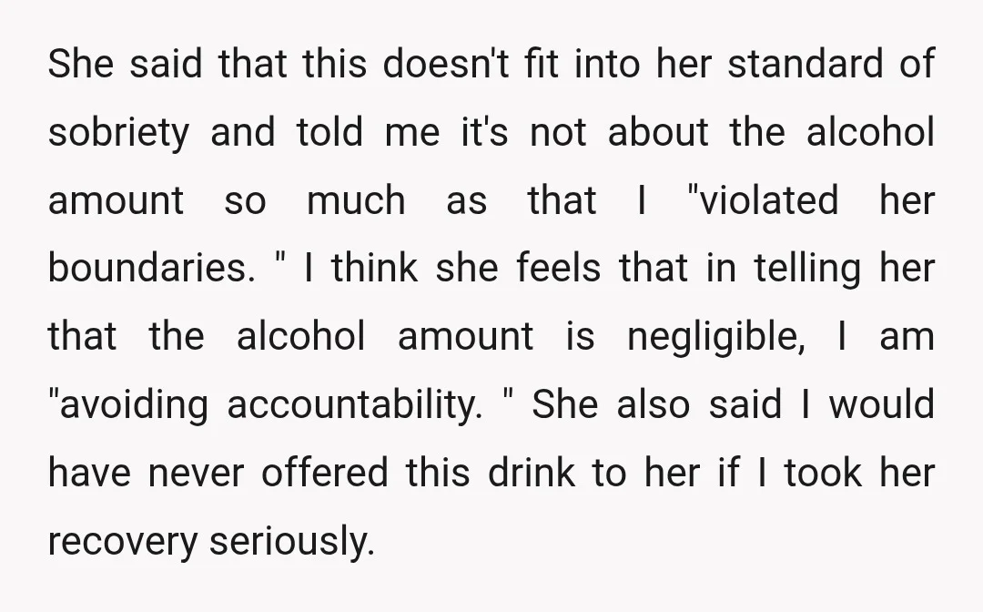 She said that this doesn't fit into her standard of sobriety and told me it's not about the alcohol amount so much as that I "violated her boundaries. " I...